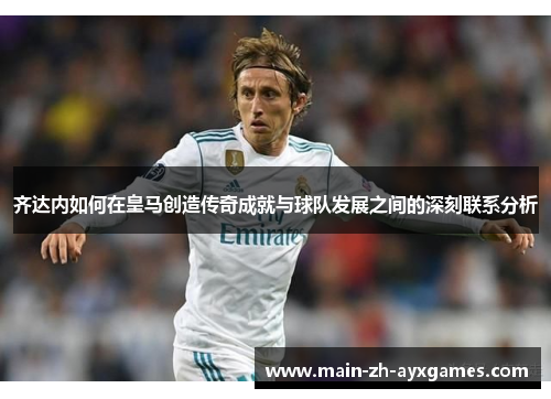 齐达内如何在皇马创造传奇成就与球队发展之间的深刻联系分析
