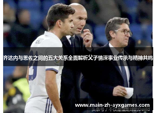 齐达内与恩佐之间的五大关系全面解析父子情深事业传承与精神共鸣